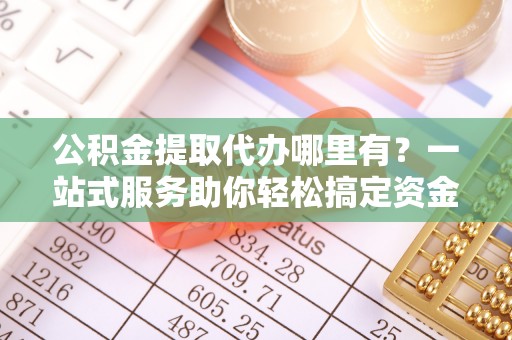 深水埗公积金提取代办哪里有？一站式服务助你轻松搞定资金难题