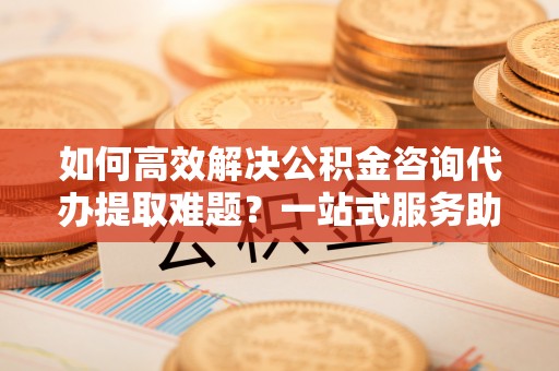 深水埗如何高效解决公积金咨询代办提取难题？一站式服务助您轻松搞定