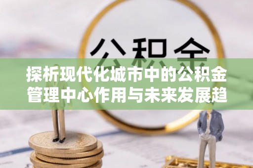 深水埗探析现代化城市中的公积金管理中心作用与未来发展趋势