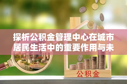 深水埗探析公积金管理中心在城市居民生活中的重要作用与未来发展趋势