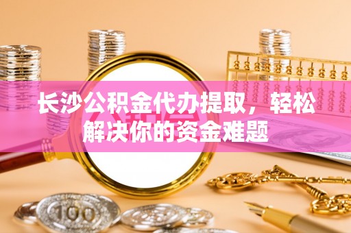 深水埗长沙公积金代办提取，轻松解决你的资金难题