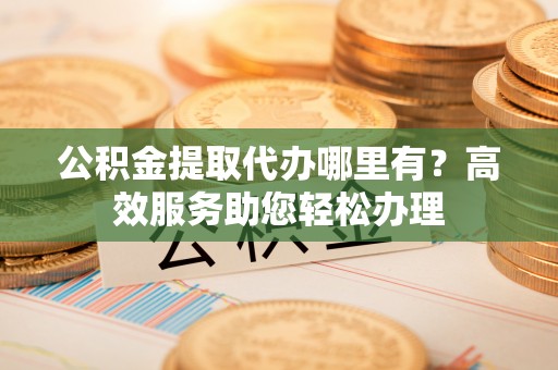 深水埗公积金提取代办哪里有？高效服务助您轻松办理