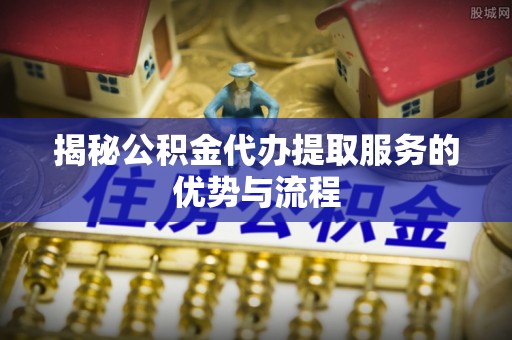 深水埗揭秘公积金代办提取服务的优势与流程