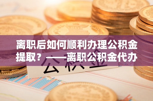 深水埗离职后如何顺利办理公积金提取？——离职公积金代办提取全攻略