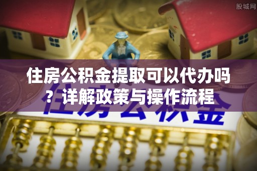 深水埗住房公积金提取可以代办吗？详解政策与操作流程