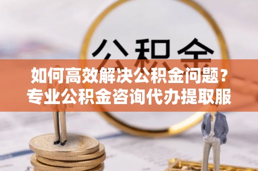 深水埗如何高效解决公积金问题？专业公积金咨询代办提取服务来帮你