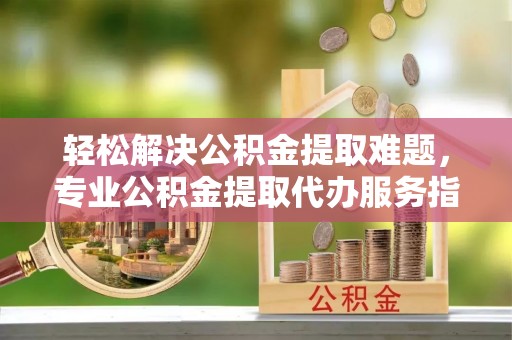 深水埗轻松解决公积金提取难题，专业公积金提取代办服务指南